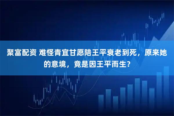 聚富配资 难怪青宜甘愿陪王平衰老到死，原来她的意境，竟是因王平而生？