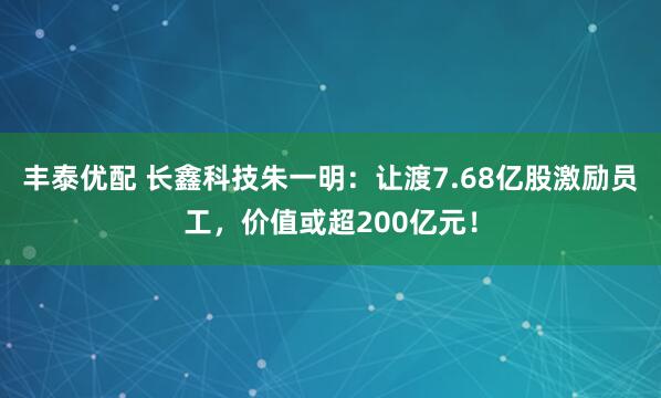 丰泰优配 长鑫科技朱一明：让渡7.68亿股激励员工，价值或超200亿元！