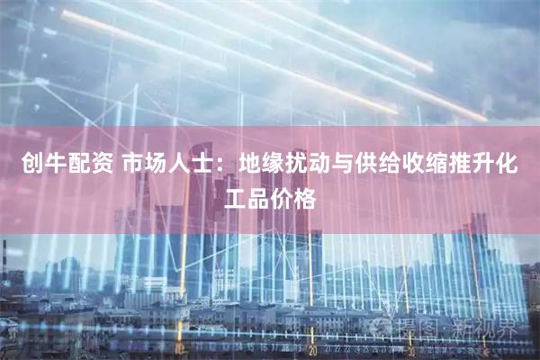 创牛配资 市场人士：地缘扰动与供给收缩推升化工品价格