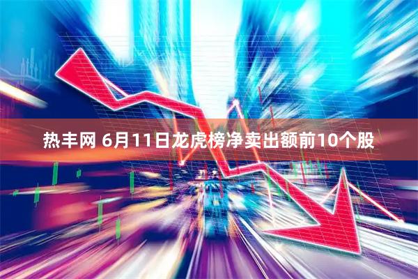 热丰网 6月11日龙虎榜净卖出额前10个股