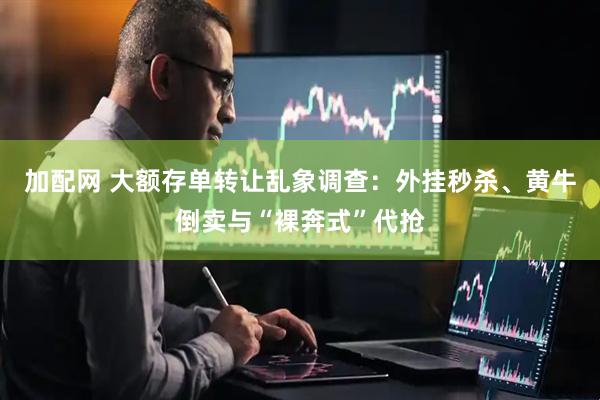 加配网 大额存单转让乱象调查：外挂秒杀、黄牛倒卖与“裸奔式”代抢