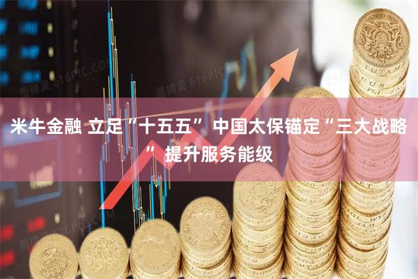 米牛金融 立足“十五五” 中国太保锚定“三大战略” 提升服务能级