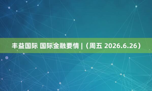 丰益国际 国际金融要情 |（周五 2026.6.26）