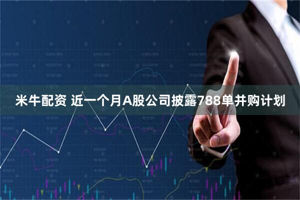 米牛配资 近一个月A股公司披露788单并购计划