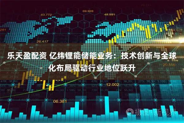 乐天盈配资 亿纬锂能储能业务：技术创新与全球化布局驱动行业地位跃升