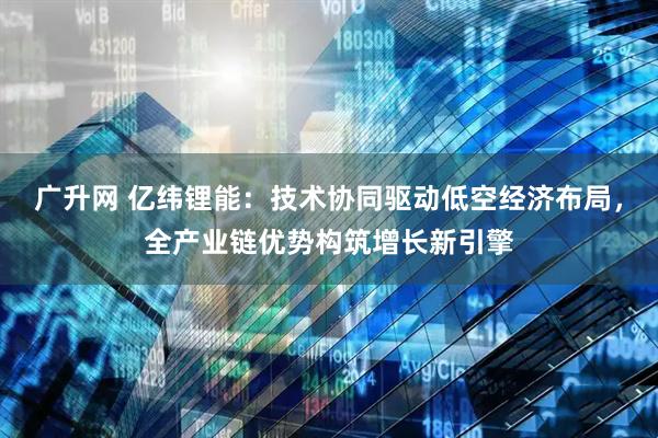 广升网 亿纬锂能：技术协同驱动低空经济布局，全产业链优势构筑增长新引擎