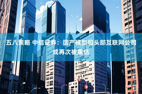 五八策略 中信证券：国产模型和头部互联网公司或再次被重估