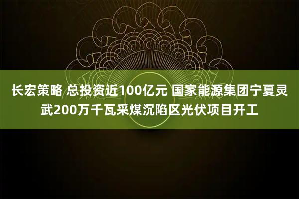长宏策略 总投资近100亿元 国家能源集团宁夏灵武200万千瓦采煤沉陷区光伏项目开工
