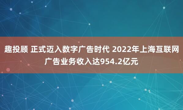 趣投顾 正式迈入数字广告时代 2022年上海互联网广告业务收入达954.2亿元