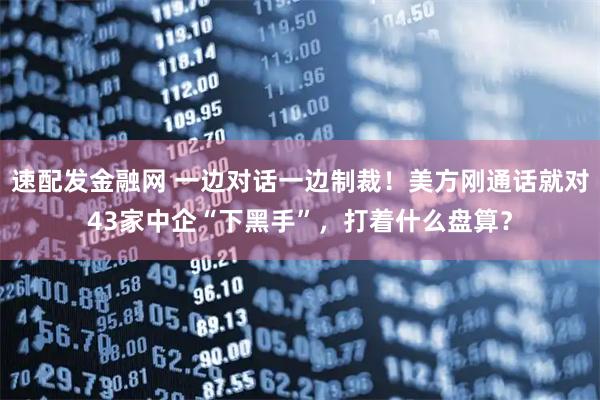 速配发金融网 一边对话一边制裁！美方刚通话就对43家中企“下黑手”，打着什么盘算？
