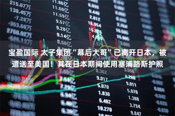 宝盈国际 太子集团“幕后大哥”已离开日本，被遣送至美国！其在日本期间使用塞浦路斯护照
