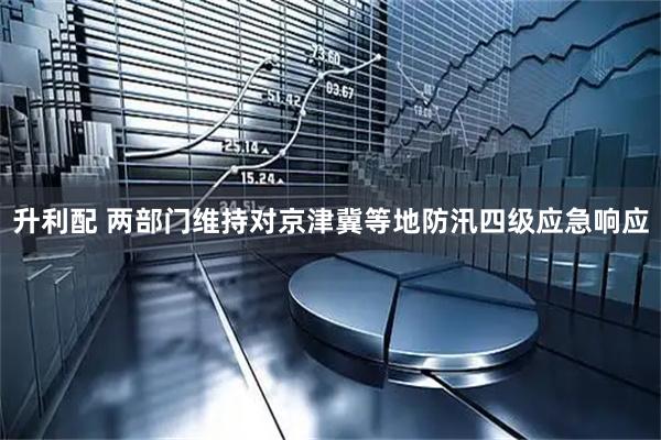 升利配 两部门维持对京津冀等地防汛四级应急响应