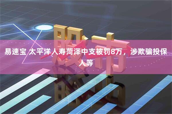 易速宝 太平洋人寿菏泽中支被罚8万，涉欺骗投保人等