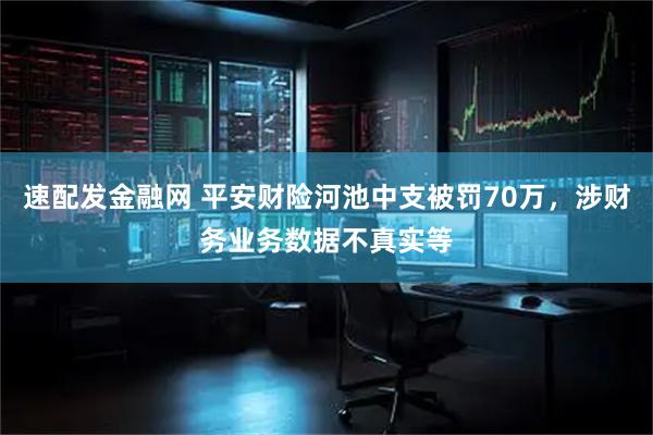 速配发金融网 平安财险河池中支被罚70万，涉财务业务数据不真实等